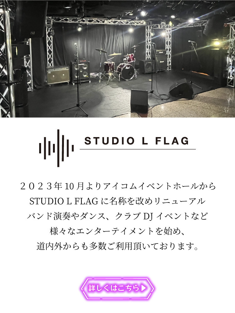 STUDIO L FLAG（スタジオエルフラッグ）２０２３年10月よりアイコムイベントホールからSTUDIO L FLAGに名称を改めリニューアル
バンド演奏やダンス、クラブDJイベントなど様々なエンターテイメントを始め、道内外からも多数ご利用頂いております。